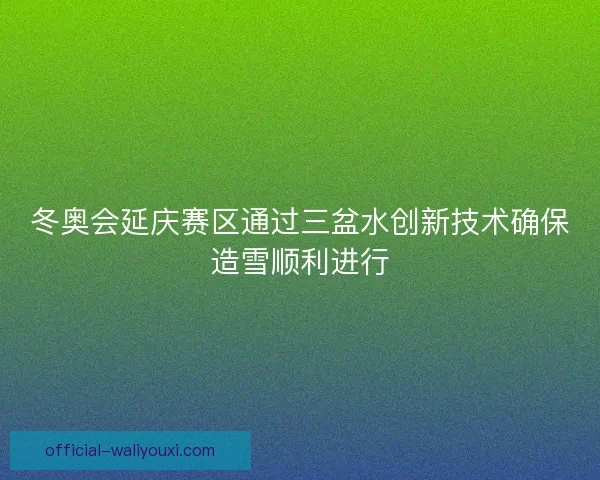 冬奥会延庆赛区通过三盆水创新技术确保造雪顺利进行