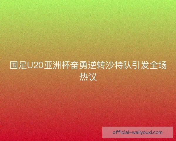 国足U20亚洲杯奋勇逆转沙特队引发全场热议
