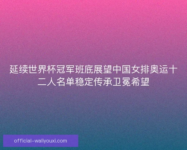 延续世界杯冠军班底展望中国女排奥运十二人名单稳定传承卫冕希望