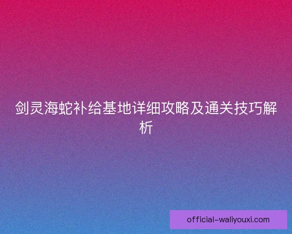 剑灵海蛇补给基地详细攻略及通关技巧解析