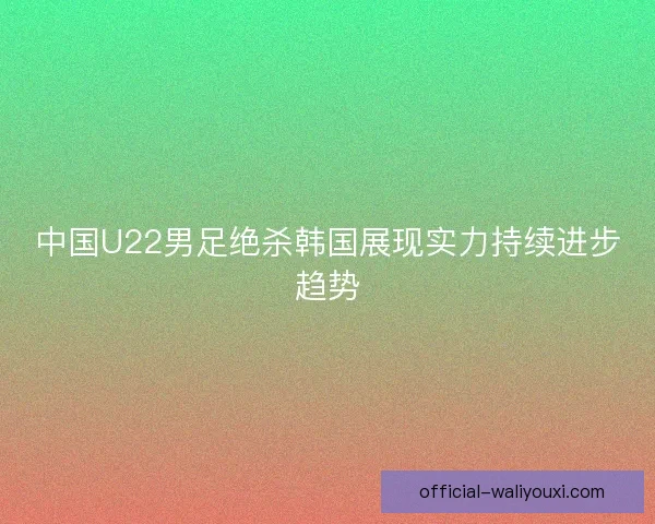 中国U22男足绝杀韩国展现实力持续进步趋势