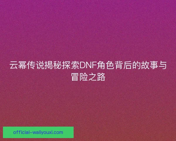 云幂传说揭秘探索DNF角色背后的故事与冒险之路